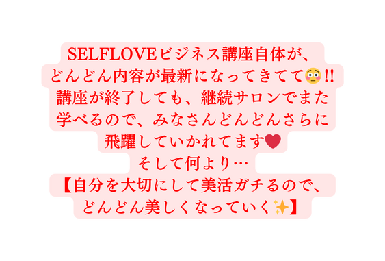 SELFLOVEビジネス講座自体が どんどん内容が最新になってきてて 講座が終了しても 継続サロンでまた 学べるので みなさんどんどんさらに 飛躍していかれてます そして何より 自分を大切にして美活ガチるので どんどん美しくなっていく