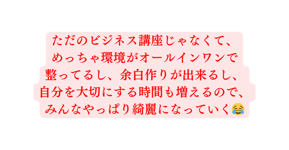 ただのビジネス講座じゃなくて めっちゃ環境がオールインワンで 整ってるし 余白作りが出来るし 自分を大切にする時間も増えるので みんなやっぱり綺麗になっていく
